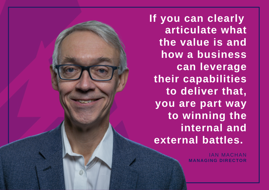 If you can clearly articulate what the value is and how a business can leverage their capabilities to deliver that, you are part way to winning the internal and external battles - Ian Machan, Managing Director